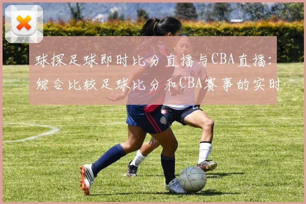 球探足球即时比分直播与CBA直播：综合比较足球比分和CBA赛事的实时更新